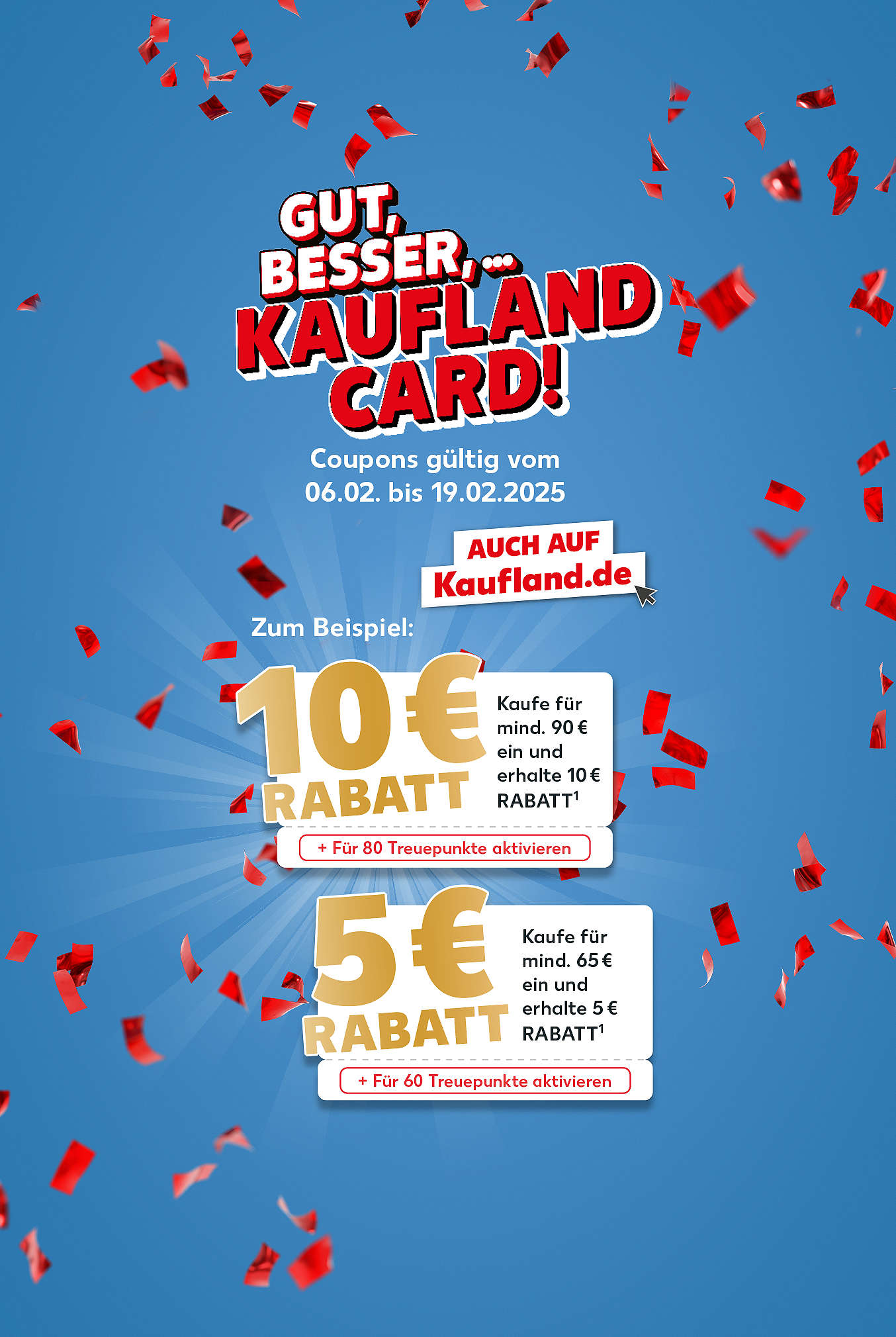 Gut, besser, ... – Kaufland Card! Coupons gültig vom 06.02. bis 19.02.2025; Zum Beispiel: 10 Euro Rabatt Kaufe für mind. 90 Euro ein und erhalte 10 Euro Rabatt (Für 80 Treuepunkte aktivieren);  5 Euro Rabatt kaufe für mind. 65 Euro ein und erhalte 5 Euro Rabatt (Für 60 treuepunkte aktivieren)