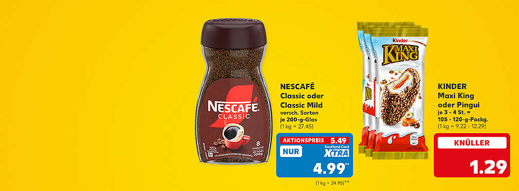 Nescafé Classic oder Classic Mild, je 200-g-Glas für 5.49 Euro (1 kg = 27.45), Kaufland Card XTRA Preis: 4.99 Euro** (1 kg = 24.95); Kinder Maxi King oder Pingui, je 3 - 4 St. = 105 - 120-g-Packg. für 1.29 Euro (1 kg = 9.22 - 12.29)