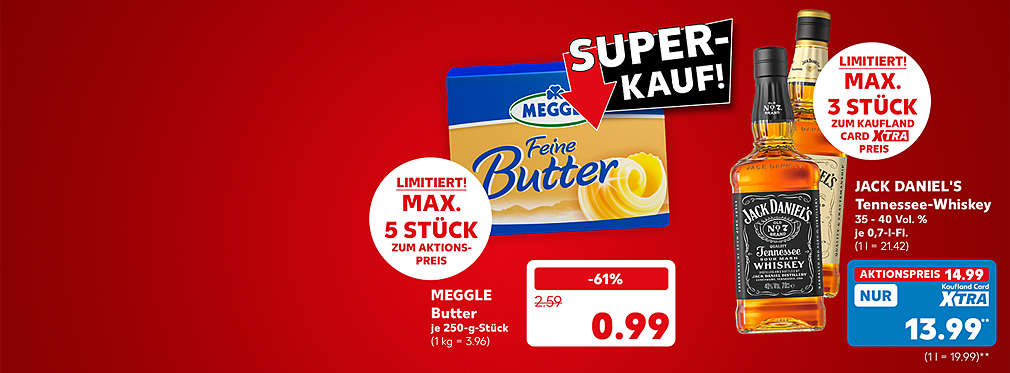 Schriftzug: Super-Kauf!; Meggle Butter, versch. Sorten, je 250-g-Stück für 0.99 Euro (1 kg = 3.96); Störer: Limitiert! Maximal 5 Stück zum Aktionspreis; Jack Daniel's Tennessee-Whiskey, 35 - 40 Volumenprozent, je 0,7-l-Flasche für 14.99 Euro (1 l = 21.42); Kaufland Card XTRA Preis: 13.99 Euro** (1 l = 19.99); Störer: Limitiert! Maximal 3 Stück zum Kaufland Card XTRA Preis