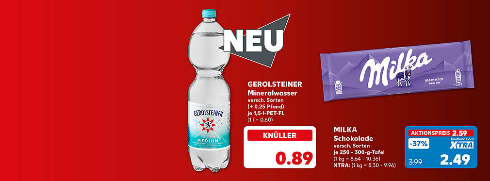 Gerolsteiner Mineralwasser, versch. Sorten, (+ 0.25 Pfand), je 1,5-l-PET-Fl. für 0.89 Euro (1 l = 0.60); Milka Schokolade, versch. Sorten, je 250 - 300-g-Tafel für 2.49 Euro** (1 kg = 8.30 - 9.96); ohne Kaufland Card XTRA: 2.59 Euro (1 kg = 8.64 - 10.36)