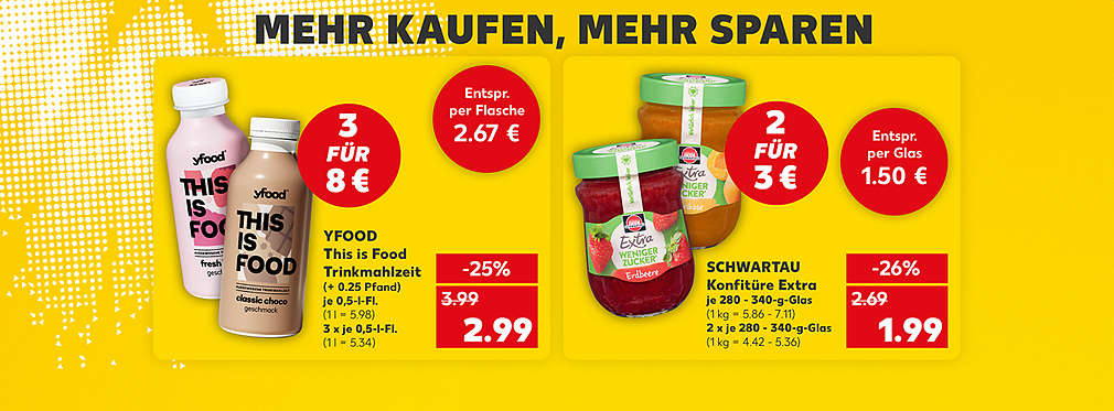 Schriftzug: Mehr kaufen, mehr sparen; Yfood This is Food Trinkmahlzeit, verschiedene Sorten, je 0,5-Liter-Flasche für 2.79 Euro (1 Liter = 5.58 Euro); Störer: 3 für 8 Euro; Störer: Entspricht per Flasche 2.67 Euro (1 Liter = 5.34 Euro); Schwartau Konfitüre Extra, verschiedene Sorten, je 280 - 340-Gramm-Glas für 1.99 Euro (1 Kilogramm = 5.86 - 7.11 Euro); Störer: 2 für 3 Euro; Störer: Entspricht per Glas 1.50 Euro (1 Kilogramm = 4.42 - 5.36 Euro)