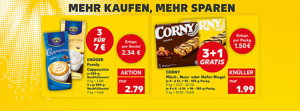 Schriftzug: Mehr kaufen, mehr sparen; Krüger Family Cappuccino, verschiedene Sorten, je 500-g-Nachfüllbeutel; Störer: 3 für 7 Euro; Störer: Entspr. per Beutel 2.34 Euro; 3 x je 500-g-Nachfüllbeutel (1 kg = 4.66); für 2.79 Euro (1 kg = 5.58); Corny Müsli-, Nuss- oder Hafer-Riegel, verschiedene Sorten, je 4 - 6 St. = 96 - 150-g-Packg.; Störer: 3 + 1 Gratis; Störer: Entspr. per Packg. 1.50 Euro; je 4 x 4 - 6 St. = 96 - 150-g-Packg. (1 kg = 10.00 - 15.63); für 1.99 Euro (1 kg = 13.27 - 20.73)